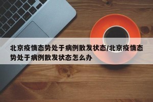 北京疫情态势处于病例散发状态/北京疫情态势处于病例散发状态怎么办