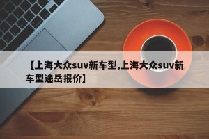 【上海大众suv新车型,上海大众suv新车型途岳报价】