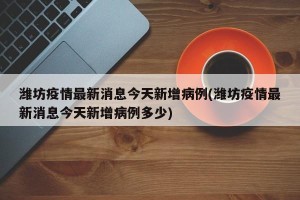 潍坊疫情最新消息今天新增病例(潍坊疫情最新消息今天新增病例多少)