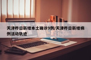 天津昨日新增本土确诊9例/天津昨日新增病例活动轨迹