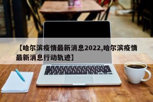 【哈尔滨疫情最新消息2022,哈尔滨疫情最新消息行动轨迹】
