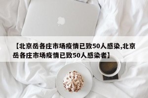 【北京岳各庄市场疫情已致50人感染,北京岳各庄市场疫情已致50人感染者】