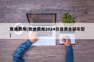 奥迪费用(奥迪费用2024价目表全部车型)