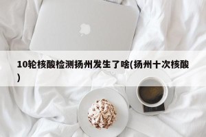 10轮核酸检测扬州发生了啥(扬州十次核酸)