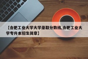 【合肥工业大学大学录取分数线,合肥工业大学专升本招生简章】