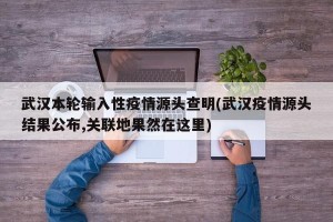 武汉本轮输入性疫情源头查明(武汉疫情源头结果公布,关联地果然在这里)