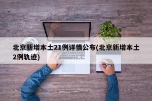 北京新增本土21例详情公布(北京新增本土2例轨迹)