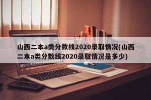 山西二本a类分数线2020录取情况(山西二本a类分数线2020录取情况是多少)