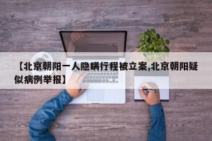 【北京朝阳一人隐瞒行程被立案,北京朝阳疑似病例举报】