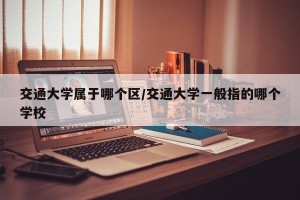 交通大学属于哪个区/交通大学一般指的哪个学校
