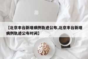 【北京丰台新增病例轨迹公布,北京丰台新增病例轨迹公布时间】
