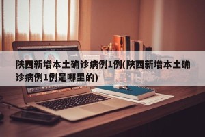 陕西新增本土确诊病例1例(陕西新增本土确诊病例1例是哪里的)