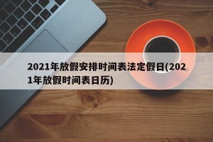 2021年放假安排时间表法定假日(2021年放假时间表日历)