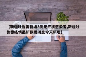 【新疆吐鲁番新增3例无症状感染者,新疆吐鲁番疫情最新数据消息今天新增】