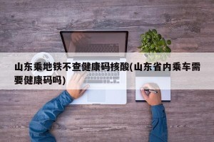 山东乘地铁不查健康码核酸(山东省内乘车需要健康码吗)