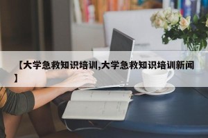 【大学急救知识培训,大学急救知识培训新闻】