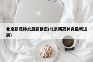 北京新冠肺炎最新情况(北京新冠肺炎最新进展)