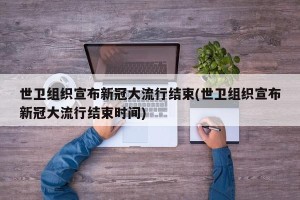 世卫组织宣布新冠大流行结束(世卫组织宣布新冠大流行结束时间)