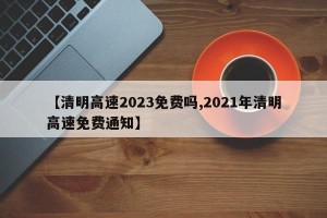 【清明高速2023免费吗,2021年清明高速免费通知】