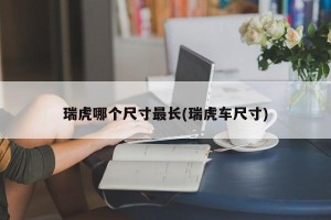 瑞虎哪个尺寸最长(瑞虎车尺寸)