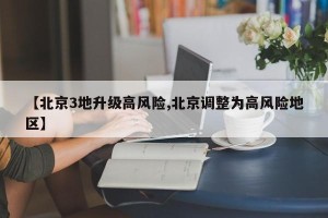【北京3地升级高风险,北京调整为高风险地区】