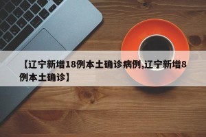 【辽宁新增18例本土确诊病例,辽宁新增8例本土确诊】