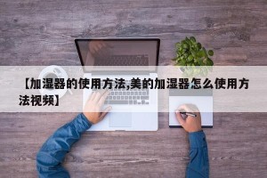 【加湿器的使用方法,美的加湿器怎么使用方法视频】