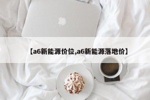 【a6新能源价位,a6新能源落地价】