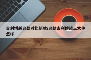 吉利博越老款对比新款/老款吉利博越三大件怎样