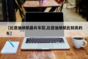 【比亚迪续航最长车型,比亚迪续航比较高的车】
