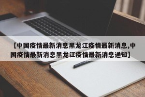 【中国疫情最新消息黑龙江疫情最新消息,中国疫情最新消息黑龙江疫情最新消息通知】