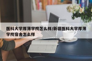 医科大学厚薄学院怎么样/新疆医科大学厚薄学院宿舍怎么样
