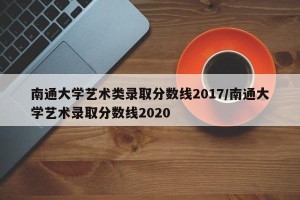 南通大学艺术类录取分数线2017/南通大学艺术录取分数线2020