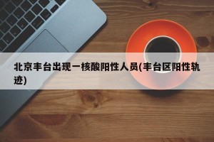 北京丰台出现一核酸阳性人员(丰台区阳性轨迹)