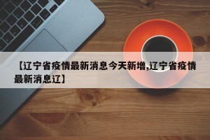 【辽宁省疫情最新消息今天新增,辽宁省疫情最新消息辽】