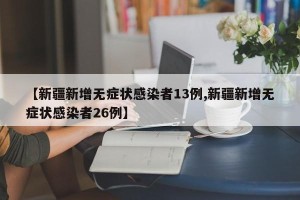 【新疆新增无症状感染者13例,新疆新增无症状感染者26例】