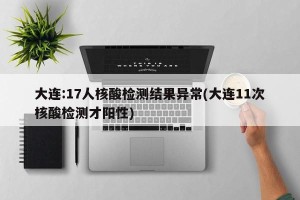 大连:17人核酸检测结果异常(大连11次核酸检测才阳性)