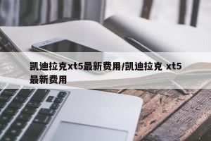 凯迪拉克xt5最新费用/凯迪拉克 xt5最新费用