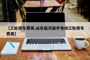 【三轮房车费用,山东临沂益华电动三轮房车费用】