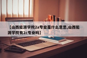 【山西能源学院2a专业是什么意思,山西能源学院有2c专业吗】