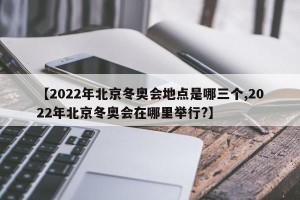 【2022年北京冬奥会地点是哪三个,2022年北京冬奥会在哪里举行?】