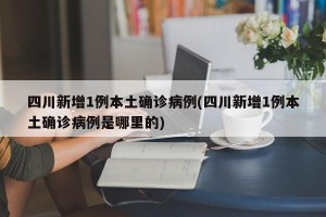 四川新增1例本土确诊病例(四川新增1例本土确诊病例是哪里的)