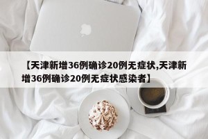【天津新增36例确诊20例无症状,天津新增36例确诊20例无症状感染者】