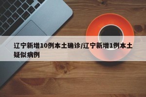 辽宁新增10例本土确诊/辽宁新增1例本土疑似病例