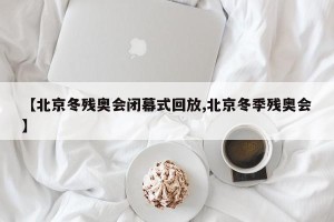 【北京冬残奥会闭幕式回放,北京冬季残奥会】