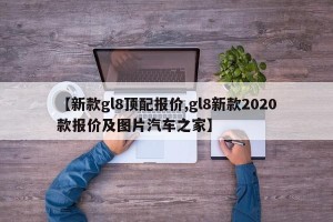 【新款gl8顶配报价,gl8新款2020款报价及图片汽车之家】