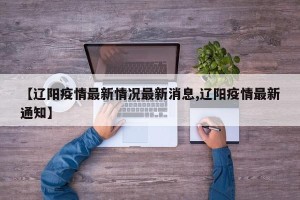 【辽阳疫情最新情况最新消息,辽阳疫情最新通知】