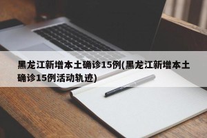 黑龙江新增本土确诊15例(黑龙江新增本土确诊15例活动轨迹)
