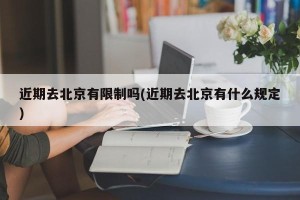 近期去北京有限制吗(近期去北京有什么规定)