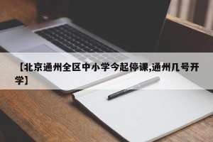 【北京通州全区中小学今起停课,通州几号开学】